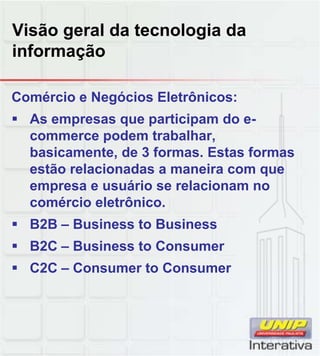 Visão geral da tecnologia da
informação
Comércio e Negócios Eletrônicos:
As empresas que participam do e-
commerce podem trabalhar,
basicamente, de 3 formas. Estas formas
estão relacionadas a maneira com que
empresa e usuário se relacionam no
comércio eletrônico.
B2B – Business to Business
B2C – Business to Consumer
C2C Consumer to ConsumerC2C – Consumer to Consumer
 