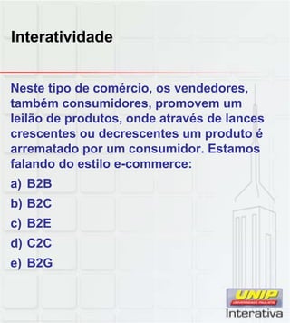 Interatividade
Neste tipo de comércio, os vendedores,
também consumidores, promovem um
leilão de produtos, onde através de lances
crescentes ou decrescentes um produto é
arrematado por um consumidor. Estamos
falando do estilo e commerce:falando do estilo e-commerce:
a) B2B
b) B2C
c) B2E
d) C2Cd) C2C
e) B2G
 
