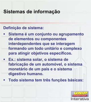 Sistemas de informação
Definição de sistema:
Sistema é um conjunto ou agrupamento
de elementos ou componentes
interdependentes que se interagem
formando um todo unitário e complexo
para atingir objetivos específicos.
Ex.: sistema solar, o sistema de
fabricação de um automóvel, o sistema
monetário de um país e o sistema
digestivo humano.
Todo sistema tem três funções básicas:
 