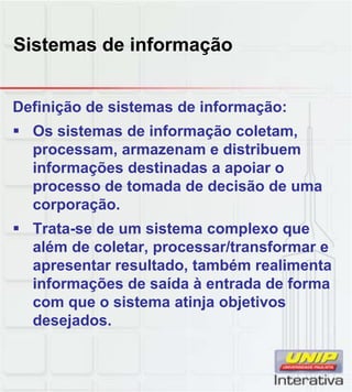Sistemas de informação
Definição de sistemas de informação:
Os sistemas de informação coletam,
processam, armazenam e distribuem
informações destinadas a apoiar o
processo de tomada de decisão de uma
corporação.
Trata-se de um sistema complexo que
além de coletar, processar/transformar e
apresentar resultado, também realimenta
informações de saída à entrada de forma
com que o sistema atinja objetivos
desejados.
 