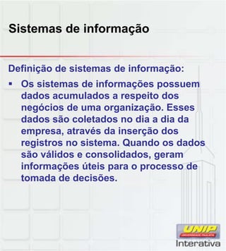 Sistemas de informação
Definição de sistemas de informação:
Os sistemas de informações possuem
dados acumulados a respeito dos
negócios de uma organização. Esses
dados são coletados no dia a dia da
empresa, através da inserção dos
registros no sistema. Quando os dados
são válidos e consolidados, geram
informações úteis para o processo de
tomada de decisões.
 