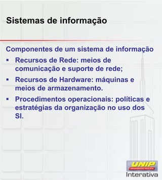 Sistemas de informação
Componentes de um sistema de informação
Recursos de Rede: meios de
comunicação e suporte de rede;
Recursos de Hardware: máquinas e
meios de armazenamento.meios de armazenamento.
Procedimentos operacionais: políticas e
estratégias da organização no uso dos
SI.
 