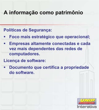 A informação como patrimônio
Políticas de Segurança:
Foco mais estratégico que operacional;
Empresas altamente conectadas e cada
vez mais dependentes das redes de
computadores.computadores.
Licença de software:
Documento que certifica a propriedade
do software.
 