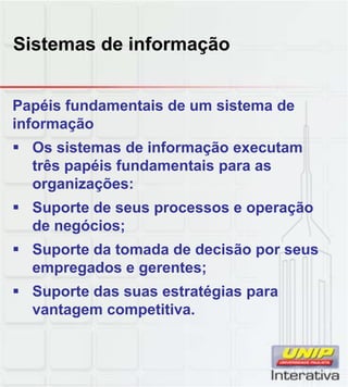 Sistemas de informação
Papéis fundamentais de um sistema de
informação
Os sistemas de informação executam
três papéis fundamentais para as
organizações:
Suporte de seus processos e operação
de negócios;
Suporte da tomada de decisão por seus
empregados e gerentes;
Suporte das suas estratégias paraSuporte das suas estratégias para
vantagem competitiva.
 