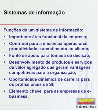 Sistemas de informação
Funções de um sistema de informação:
Importante área funcional da empresa;
Contribui para a eficiência operacional,
produtividade e atendimento ao cliente;
Fonte de apoio para tomada de decisão;Fonte de apoio para tomada de decisão;
Desenvolvimento de produtos e serviços
de valor agregado que geram vantagens
competitivas para a organização;
Oportunidade dinâmica de carreira para
os profissionais de SI;
Elemento chave para as empresas de e-
business.
 