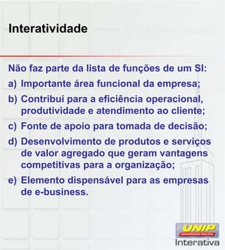 Interatividade
Não faz parte da lista de funções de um SI:
a) Importante área funcional da empresa;
b) Contribui para a eficiência operacional,
produtividade e atendimento ao cliente;
c) Fonte de apoio para tomada de decisão;c) Fonte de apoio para tomada de decisão;
d) Desenvolvimento de produtos e serviços
de valor agregado que geram vantagens
competitivas para a organização;
e) Elemento dispensável para as empresas
de e-business.
 