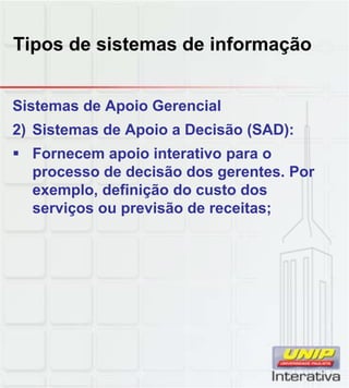 Tipos de sistemas de informação
Sistemas de Apoio Gerencial
2) Sistemas de Apoio a Decisão (SAD):
Fornecem apoio interativo para o
processo de decisão dos gerentes. Por
exemplo, definição do custo dosexemplo, definição do custo dos
serviços ou previsão de receitas;
 