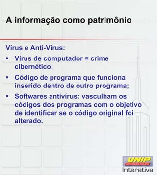 A informação como patrimônio
Vírus e Anti-Vírus:
Vírus de computador = crime
cibernético;
Código de programa que funciona
inserido dentro de outro programa;inserido dentro de outro programa;
Softwares antivírus: vasculham os
códigos dos programas com o objetivo
de identificar se o código original foi
alterado.
 