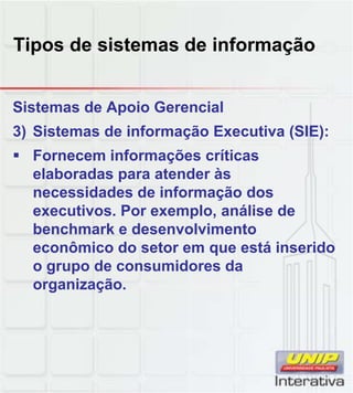 Tipos de sistemas de informação
Sistemas de Apoio Gerencial
3) Sistemas de informação Executiva (SIE):
Fornecem informações críticas
elaboradas para atender às
necessidades de informação dosnecessidades de informação dos
executivos. Por exemplo, análise de
benchmark e desenvolvimento
econômico do setor em que está inserido
o grupo de consumidores da
organização.
 