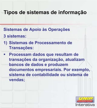 Tipos de sistemas de informação
Sistemas de Apoio às Operações
3 sistemas:
1) Sistemas de Processamento de
Transações:
Processam dados que resultam deProcessam dados que resultam de
transações da organização, atualizam
bancos de dados e produzem
documentos empresariais. Por exemplo,
sistema de contabilidade ou sistema de
vendas;vendas;
 