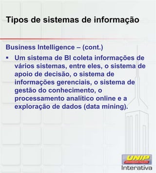 Tipos de sistemas de informação
Business Intelligence – (cont.)
Um sistema de BI coleta informações de
vários sistemas, entre eles, o sistema de
apoio de decisão, o sistema de
informações gerenciais, o sistema de
gestão do conhecimento, o
processamento analítico online e a
exploração de dados (data mining).
 