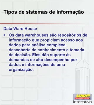 Tipos de sistemas de informação
Data Ware House
Os data warehouses são repositórios de
informação que propiciam acesso aos
dados para análise complexa,
descoberta de conhecimento e tomada
de decisão. Eles dão suporte às
demandas de alto desempenho por
dados e informações de uma
organização.
 