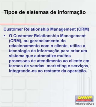 Tipos de sistemas de informação
Customer Relationship Management (CRM)
O Customer Relationship Management
(CRM), ou gerenciamento do
relacionamento com o cliente, utiliza a
tecnologia da informação para criar um
sistema que automatize muitos
processos de atendimento ao cliente em
termos de vendas, marketing e serviços,
integrando-os ao restante da operação.
 