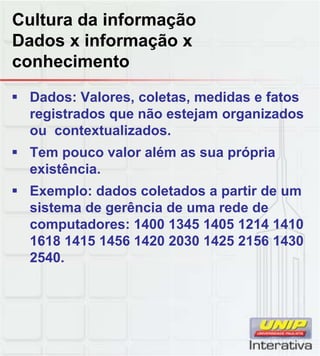 Cultura da informação
Dados x informação x
conhecimento
Dados: Valores, coletas, medidas e fatos
registrados que não estejam organizados
ou contextualizados.
Tem pouco valor além as sua própria
existência.
Exemplo: dados coletados a partir de um
sistema de gerência de uma rede de
computadores: 1400 1345 1405 1214 1410
1618 1415 1456 1420 2030 1425 2156 1430
2540.
 