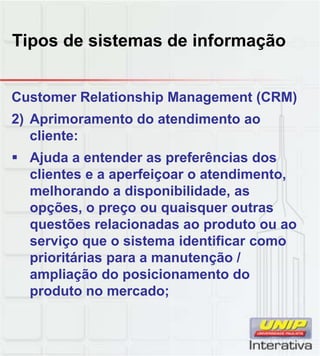 Tipos de sistemas de informação
Customer Relationship Management (CRM)
2) Aprimoramento do atendimento ao
cliente:
Ajuda a entender as preferências dos
clientes e a aperfeiçoar o atendimento,clientes e a aperfeiçoar o atendimento,
melhorando a disponibilidade, as
opções, o preço ou quaisquer outras
questões relacionadas ao produto ou ao
serviço que o sistema identificar como
prioritárias para a manutenção /
ampliação do posicionamento do
produto no mercado;
 