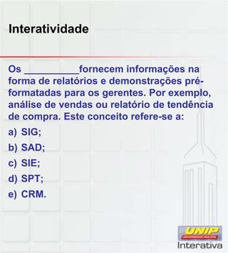 Interatividade
Os __________fornecem informações na
forma de relatórios e demonstrações pré-
formatadas para os gerentes. Por exemplo,
análise de vendas ou relatório de tendência
de compra. Este conceito refere-se a:
a) SIG;
b) SAD;
c) SIE;
d) SPT;
e) CRM.
 