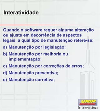 Interatividade
Quando o software requer alguma alteração
ou ajuste em decorrência de aspectos
legais, a qual tipo de manutenção refere-se:
a) Manutenção por legislação;
b) Manutenção por melhoria ou) ç p
implementação;
c) Manutenção por correções de erros;
d) Manutenção preventiva;
e) Manutenção corretiva;
 