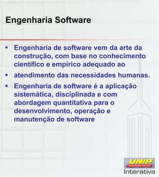 Engenharia Software
 Engenharia de software vem da arte da
construção, com base no conhecimento
científico e empírico adequado ao
 atendimento das necessidades humanas.
 Engenharia de software é a aplicaçãog p ç
sistemática, disciplinada e com
abordagem quantitativa para o
desenvolvimento, operação e
manutenção de software
 