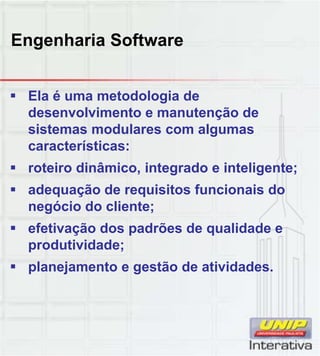 Engenharia Software
 Ela é uma metodologia de
desenvolvimento e manutenção de
sistemas modulares com algumas
características:
 roteiro dinâmico, integrado e inteligente;
 adequação de requisitos funcionais do
negócio do cliente;
 efetivação dos padrões de qualidade e
produtividade;
 planejamento e gestão de atividades planejamento e gestão de atividades.
 