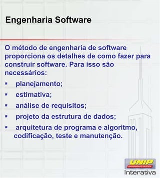 Engenharia Software
O método de engenharia de software
proporciona os detalhes de como fazer para
construir software. Para isso são
necessários:
 planejamento;
 estimativa;
 análise de requisitos;
 projeto da estrutura de dados;
 arquitetura de programa e algoritmo,
difi ã t t t ãcodificação, teste e manutenção.
 