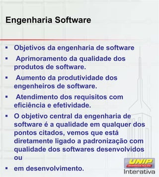 Engenharia Software
 Objetivos da engenharia de software
 Aprimoramento da qualidade dos
produtos de software.
 Aumento da produtividade dos
engenheiros de software.g
 Atendimento dos requisitos com
eficiência e efetividade.
 O objetivo central da engenharia de
software é a qualidade em qualquer dos
pontos citados vemos que estápontos citados, vemos que está
diretamente ligado a padronização com
qualidade dos softwares desenvolvidos
ou
 em desenvolvimento.
 