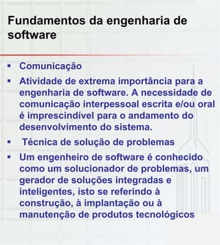 Fundamentos da engenharia de
software
 Comunicação
 Atividade de extrema importância para a
engenharia de software. A necessidade de
comunicação interpessoal escrita e/ou oral
é imprescindível para o andamento do
desenvolvimento do sistema.
 Técnica de solução de problemas
 Um engenheiro de software é conhecido
como um solucionador de problemas, um
gerador de soluções integradas eg ç g
inteligentes, isto se referindo à
construção, à implantação ou à
manutenção de produtos tecnológicos
 