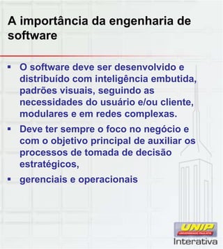A importância da engenharia de
software
 O software deve ser desenvolvido e
distribuído com inteligência embutida,
padrões visuais, seguindo as
necessidades do usuário e/ou cliente,
modulares e em redes complexas.
 Deve ter sempre o foco no negócio e
com o objetivo principal de auxiliar os
processos de tomada de decisão
estratégicos,
 gerenciais e operacionais
 