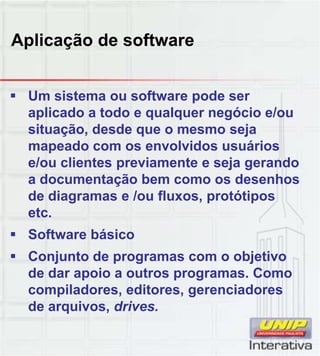 Aplicação de software
 Um sistema ou software pode ser
aplicado a todo e qualquer negócio e/ou
situação, desde que o mesmo seja
mapeado com os envolvidos usuários
e/ou clientes previamente e seja gerando
a documentação bem como os desenhosa documentação bem como os desenhos
de diagramas e /ou fluxos, protótipos
etc.
 Software básico
 Conjunto de programas com o objetivo
de dar apoio a outros programas. Como
compiladores, editores, gerenciadores
de arquivos, drives.
 