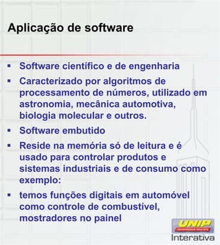 Aplicação de software
 Software científico e de engenharia
 Caracterizado por algoritmos de
processamento de números, utilizado em
astronomia, mecânica automotiva,
biologia molecular e outros.
 Software embutido
 Reside na memória só de leitura e é
usado para controlar produtos e
sistemas industriais e de consumo como
exemplo:p
 temos funções digitais em automóvel
como controle de combustível,
mostradores no painel
 