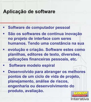 Aplicação de software
 Software de computador pessoal
 São os softwares de contínua inovação
no projeto de interface com seres
humanos. Tendo uma constância na sua
 evolução e criação. Software estes comoç ç
planilhas, editores de texto, diversões,
aplicações financeiras pessoais, etc.
 Software modelo espiral
 Desenvolvido para abranger os melhores
pontos de um ciclo de vida de projetopontos de um ciclo de vida de projeto,
planejamento, análise de riscos,
engenharia ou desenvolvimento do
produto, avaliação.
 