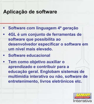 Aplicação de software
 Software com linguagem 4ª geração
 4GL é um conjunto de ferramentas de
software que possibilita ao
desenvolvedor especificar o software em
um nível mais elevado.
 Software educacional
 Tem como objetivo auxiliar o
aprendizado e contribuir para a
educação geral. Englobam sistemas de
multimídia interativa ou não, software de,
entretenimento, livros eletrônicos etc.
 
