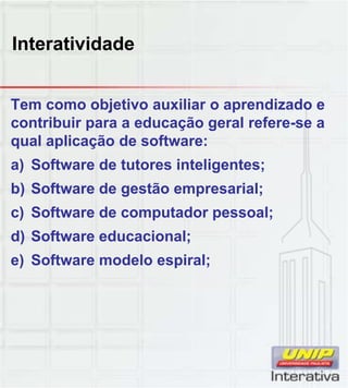 Interatividade
Tem como objetivo auxiliar o aprendizado e
contribuir para a educação geral refere-se a
qual aplicação de software:
a) Software de tutores inteligentes;
b) Software de gestão empresarial;) g p ;
c) Software de computador pessoal;
d) Software educacional;
e) Software modelo espiral;
 
