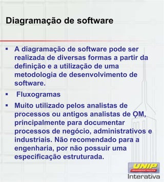 Diagramação de software
 A diagramação de software pode ser
realizada de diversas formas a partir da
definição e a utilização de uma
metodologia de desenvolvimento de
software.
 Fluxogramas
 Muito utilizado pelos analistas de
processos ou antigos analistas de OM,
principalmente para documentar
processos de negócio, administrativos e
industriais. Não recomendado para a
engenharia, por não possuir uma
especificação estruturada.
 