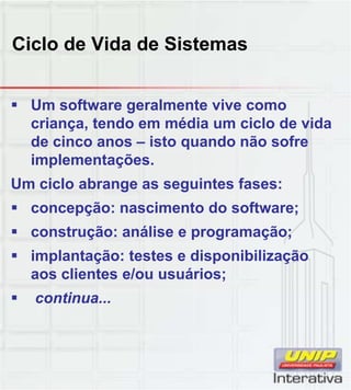 Ciclo de Vida de Sistemas
 Um software geralmente vive como
criança, tendo em média um ciclo de vida
de cinco anos – isto quando não sofre
implementações.
Um ciclo abrange as seguintes fases:
 concepção: nascimento do software;
 construção: análise e programação;
 implantação: testes e disponibilização
aos clientes e/ou usuários;
ti continua...
 