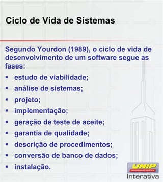 Ciclo de Vida de Sistemas
Segundo Yourdon (1989), o ciclo de vida de
desenvolvimento de um software segue as
fases:
 estudo de viabilidade;
 análise de sistemas;;
 projeto;
 implementação;
 geração de teste de aceite;
 garantia de qualidade;g q ;
 descrição de procedimentos;
 conversão de banco de dados;
 instalação.
 