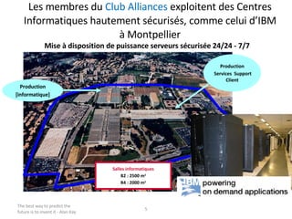 Les membres du  Club Alliances  exploitent des Centres Informatiques hautement sécurisés, comme celui d’IBM à Montpellier The best way to predict the future is to invent it - Alan Kay Production [informatique] Production Services  Support Client Salles informatiques B2 : 2500 m 2 B4 : 2000 m 2 Mise à disposition de puissance serveurs sécurisée 24/24 - 7/7 