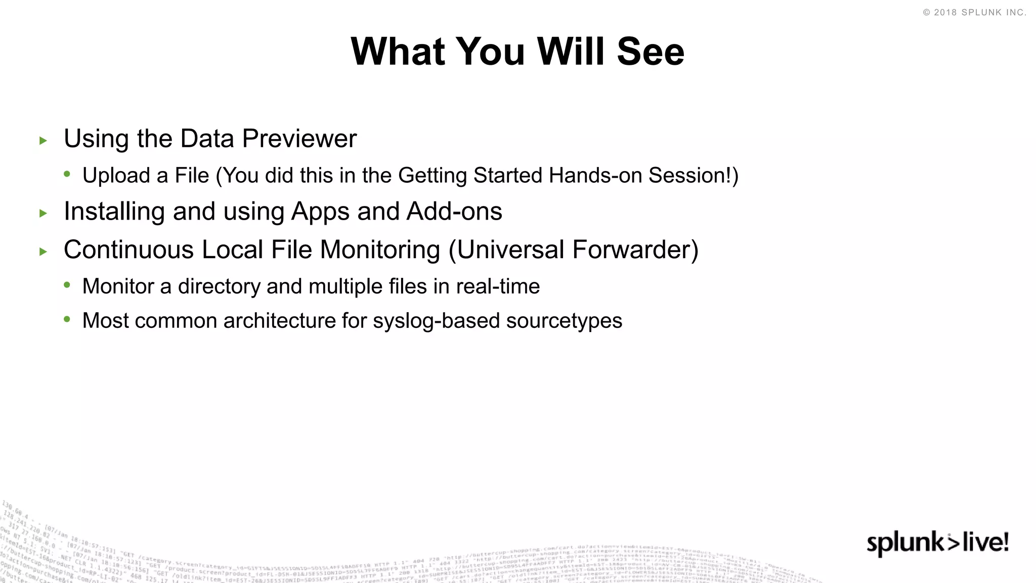 ▶ Using the Data Previewer
• Upload a File (You did this in the Getting Started Hands-on Session!)
▶ Installing and using Apps and Add-ons
▶ Continuous Local File Monitoring (Universal Forwarder)
• Monitor a directory and multiple files in real-time
• Most common architecture for syslog-based sourcetypes
What You Will See
 