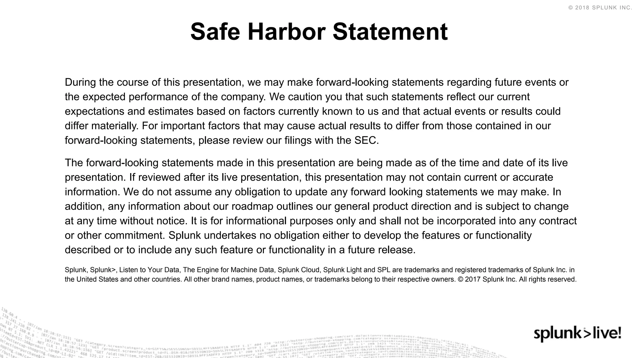 During the course of this presentation, we may make forward-looking statements regarding future events or
the expected performance of the company. We caution you that such statements reflect our current
expectations and estimates based on factors currently known to us and that actual events or results could
differ materially. For important factors that may cause actual results to differ from those contained in our
forward-looking statements, please review our filings with the SEC.
The forward-looking statements made in this presentation are being made as of the time and date of its live
presentation. If reviewed after its live presentation, this presentation may not contain current or accurate
information. We do not assume any obligation to update any forward looking statements we may make. In
addition, any information about our roadmap outlines our general product direction and is subject to change
at any time without notice. It is for informational purposes only and shall not be incorporated into any contract
or other commitment. Splunk undertakes no obligation either to develop the features or functionality
described or to include any such feature or functionality in a future release.
Splunk, Splunk>, Listen to Your Data, The Engine for Machine Data, Splunk Cloud, Splunk Light and SPL are trademarks and registered trademarks of Splunk Inc. in
the United States and other countries. All other brand names, product names, or trademarks belong to their respective owners. © 2017 Splunk Inc. All rights reserved.
Safe Harbor Statement
 