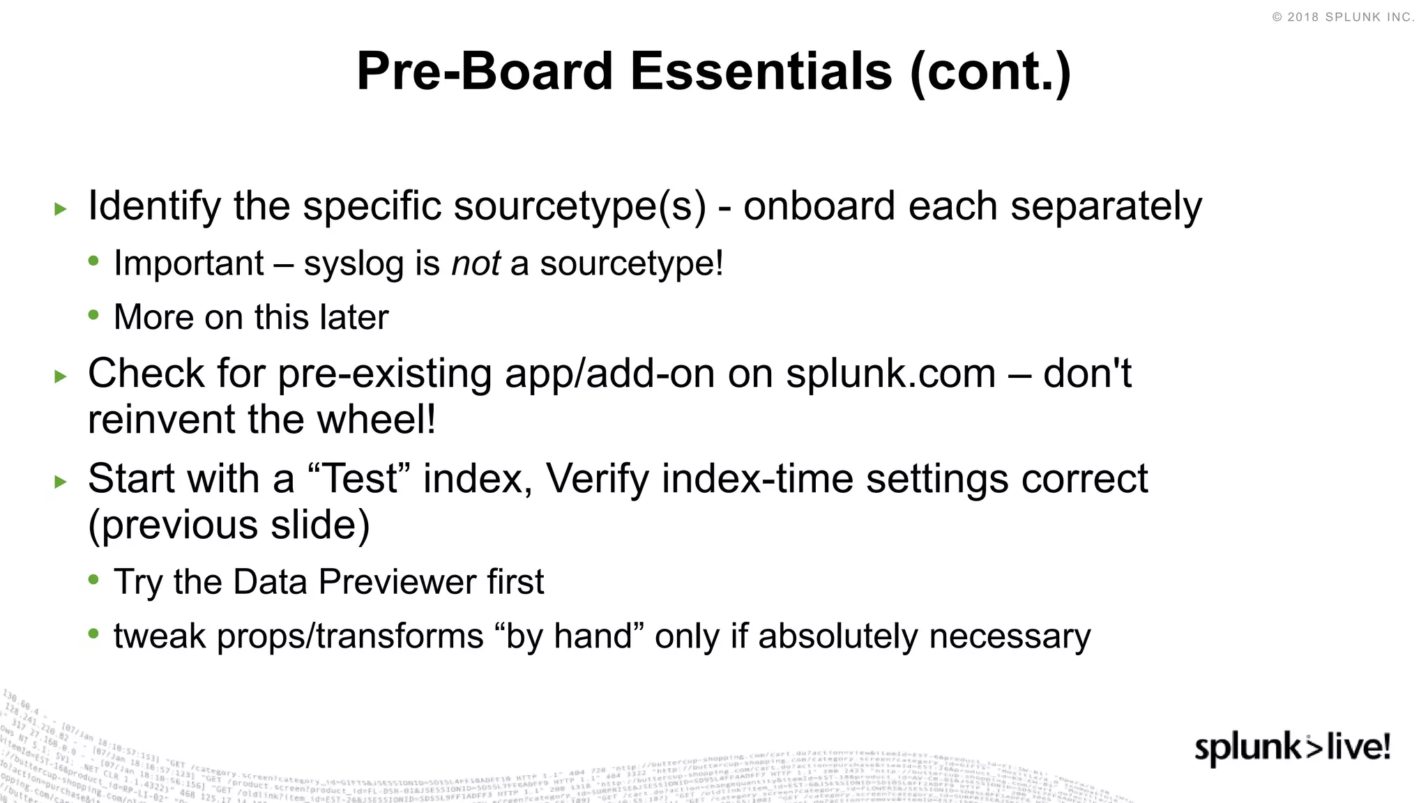 ▶ Identify the specific sourcetype(s) - onboard each separately
• Important – syslog is not a sourcetype!
• More on this later
▶ Check for pre-existing app/add-on on splunk.com – don't
reinvent the wheel!
▶ Start with a “Test” index, Verify index-time settings correct
(previous slide)
• Try the Data Previewer first
• tweak props/transforms “by hand” only if absolutely necessary
Pre-Board Essentials (cont.)
 