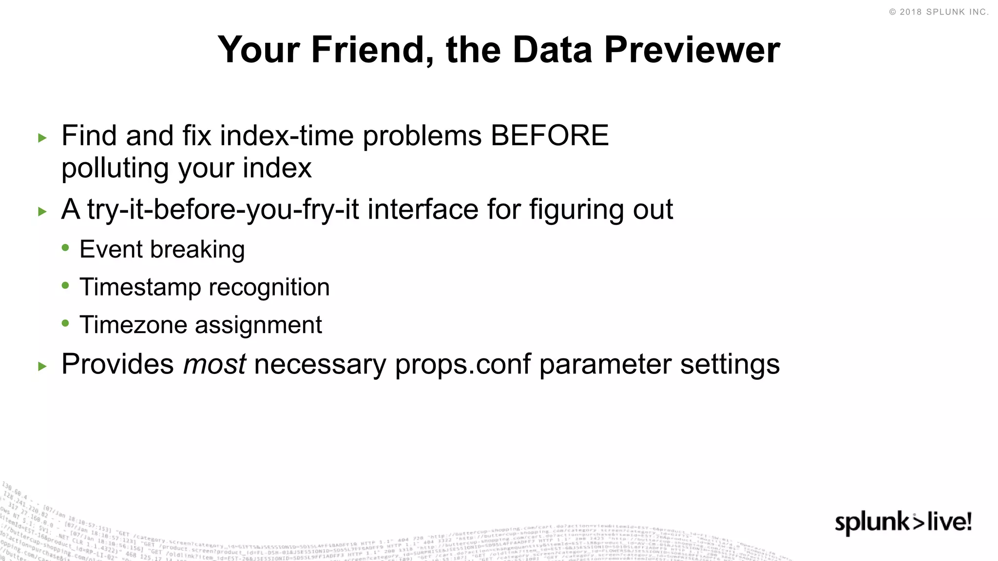 ▶ Find and fix index-time problems BEFORE
polluting your index
▶ A try-it-before-you-fry-it interface for figuring out
• Event breaking
• Timestamp recognition
• Timezone assignment
▶ Provides most necessary props.conf parameter settings
Your Friend, the Data Previewer
 