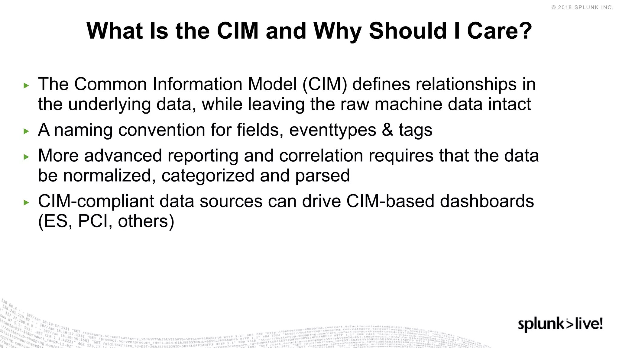 ▶ The Common Information Model (CIM) defines relationships in
the underlying data, while leaving the raw machine data intact
▶ A naming convention for fields, eventtypes & tags
▶ More advanced reporting and correlation requires that the data
be normalized, categorized and parsed
▶ CIM-compliant data sources can drive CIM-based dashboards
(ES, PCI, others)
What Is the CIM and Why Should I Care?
 