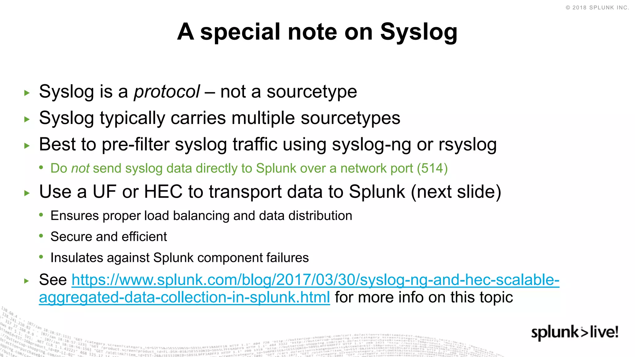 ▶ Syslog is a protocol – not a sourcetype
▶ Syslog typically carries multiple sourcetypes
▶ Best to pre-filter syslog traffic using syslog-ng or rsyslog
• Do not send syslog data directly to Splunk over a network port (514)
▶ Use a UF or HEC to transport data to Splunk (next slide)
• Ensures proper load balancing and data distribution
• Secure and efficient
• Insulates against Splunk component failures
▶ See https://www.splunk.com/blog/2017/03/30/syslog-ng-and-hec-scalable-
aggregated-data-collection-in-splunk.html for more info on this topic
A special note on Syslog
 
