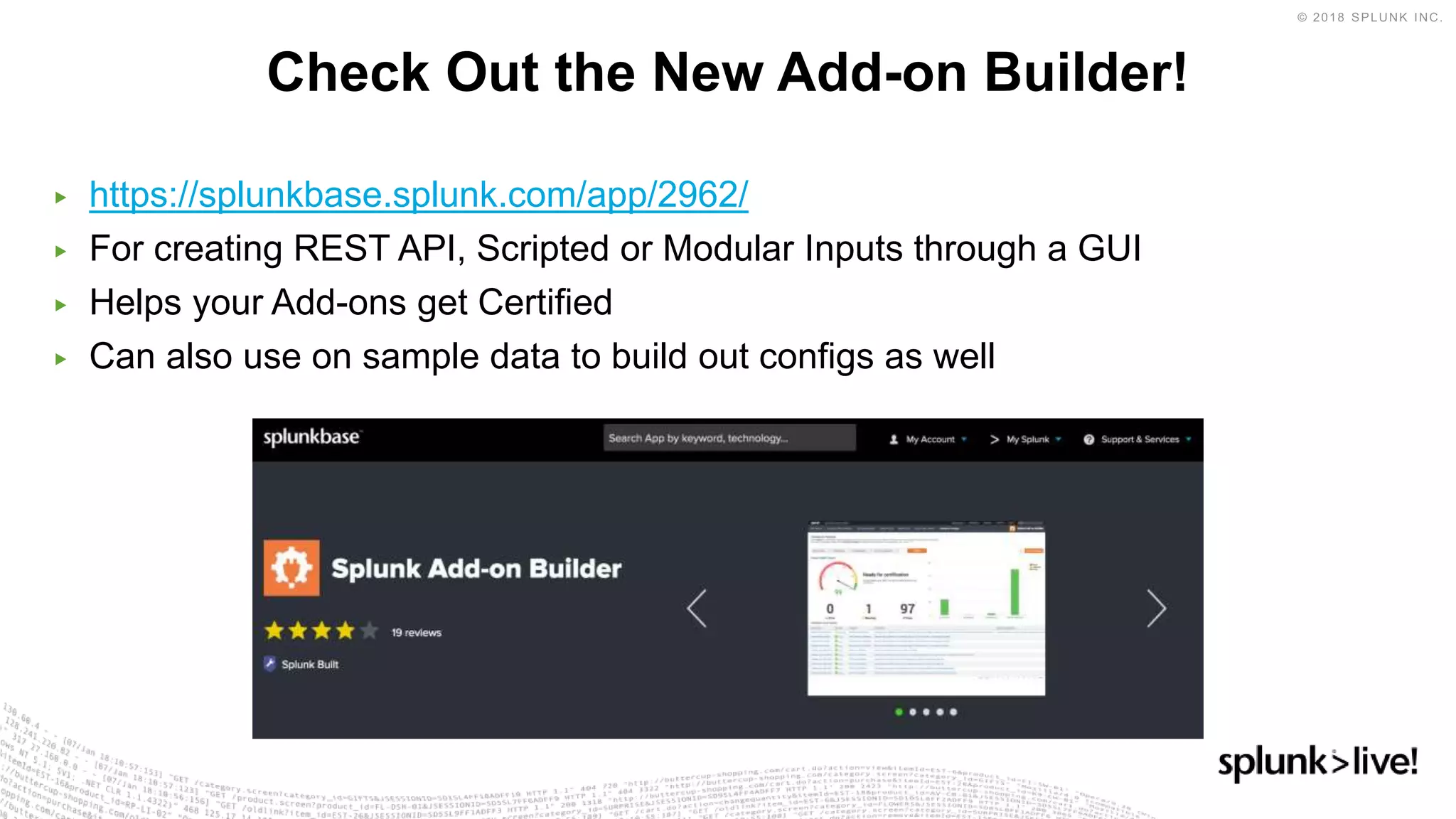 ▶ https://splunkbase.splunk.com/app/2962/
▶ For creating REST API, Scripted or Modular Inputs through a GUI
▶ Helps your Add-ons get Certified
▶ Can also use on sample data to build out configs as well
Check Out the New Add-on Builder!
 