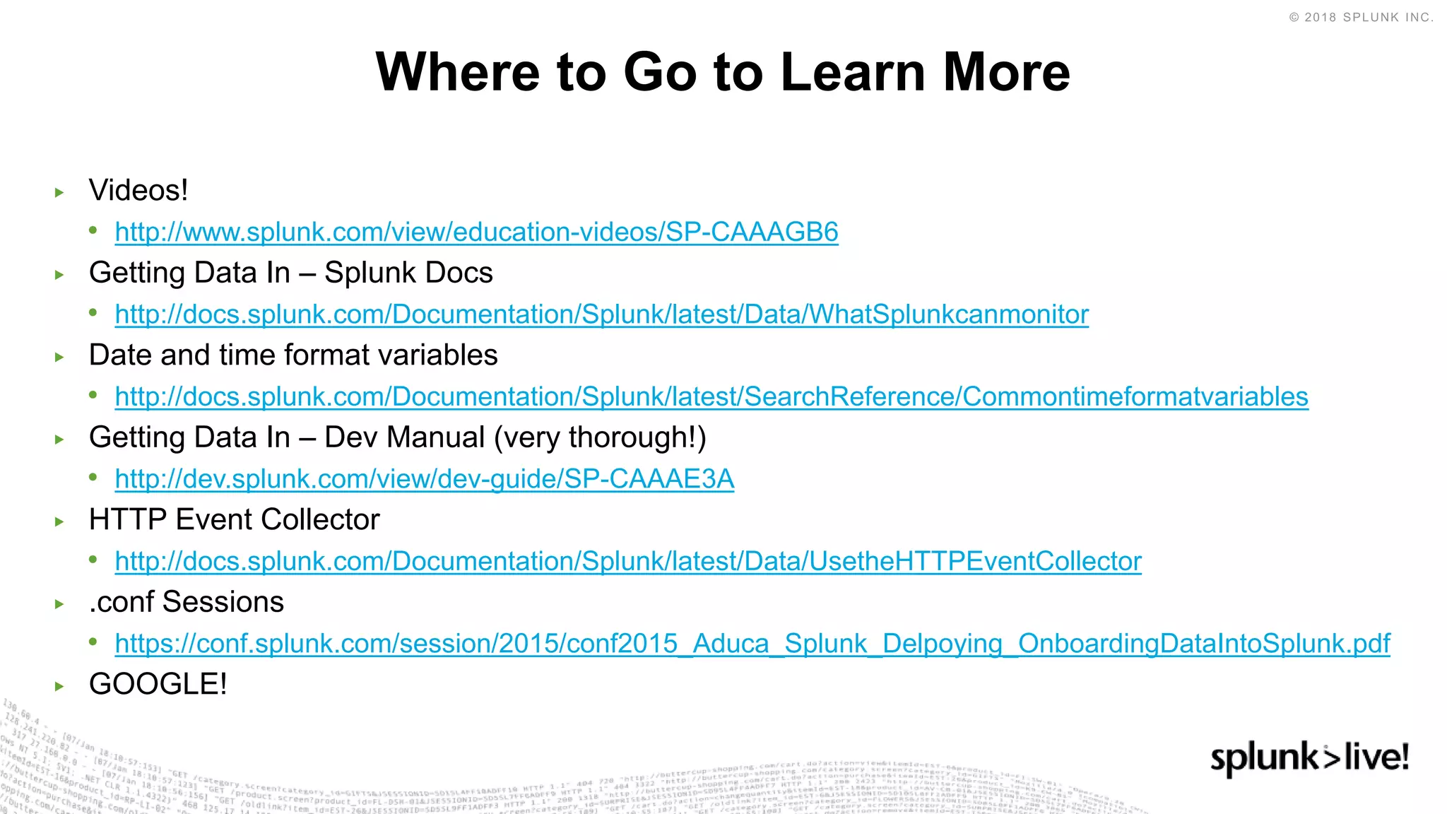 ▶ Videos!
• http://www.splunk.com/view/education-videos/SP-CAAAGB6
▶ Getting Data In – Splunk Docs
• http://docs.splunk.com/Documentation/Splunk/latest/Data/WhatSplunkcanmonitor
▶ Date and time format variables
• http://docs.splunk.com/Documentation/Splunk/latest/SearchReference/Commontimeformatvariables
▶ Getting Data In – Dev Manual (very thorough!)
• http://dev.splunk.com/view/dev-guide/SP-CAAAE3A
▶ HTTP Event Collector
• http://docs.splunk.com/Documentation/Splunk/latest/Data/UsetheHTTPEventCollector
▶ .conf Sessions
• https://conf.splunk.com/session/2015/conf2015_Aduca_Splunk_Delpoying_OnboardingDataIntoSplunk.pdf
▶ GOOGLE!
Where to Go to Learn More
 