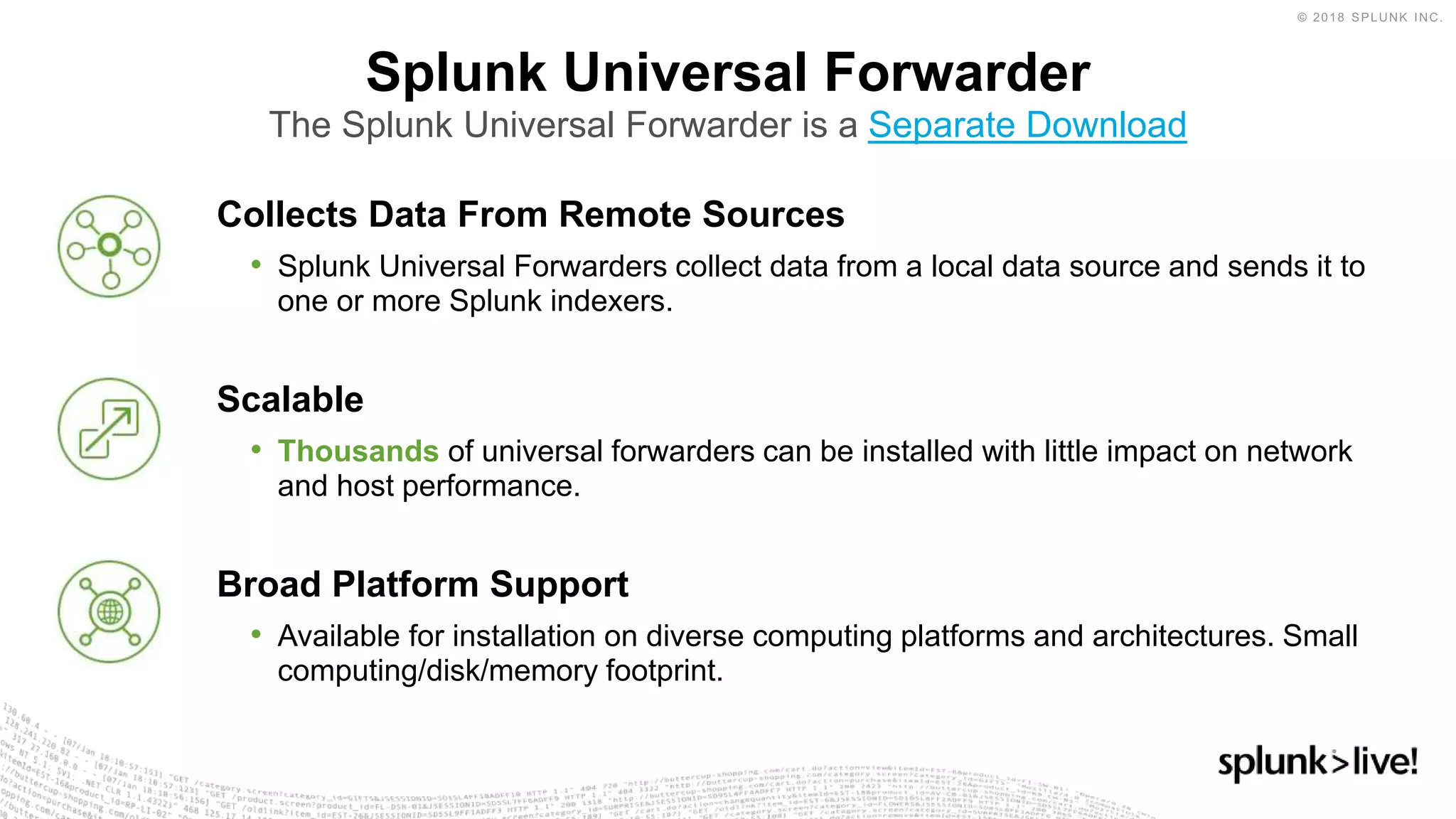 Collects Data From Remote Sources
• Splunk Universal Forwarders collect data from a local data source and sends it to
one or more Splunk indexers.
Scalable
• Thousands of universal forwarders can be installed with little impact on network
and host performance.
Broad Platform Support
• Available for installation on diverse computing platforms and architectures. Small
computing/disk/memory footprint.
Splunk Universal Forwarder
The Splunk Universal Forwarder is a Separate Download
 