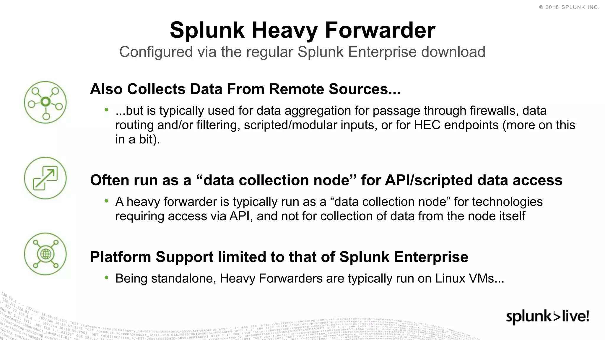 Also Collects Data From Remote Sources...
• ...but is typically used for data aggregation for passage through firewalls, data
routing and/or filtering, scripted/modular inputs, or for HEC endpoints (more on this
in a bit).
Often run as a “data collection node” for API/scripted data access
• A heavy forwarder is typically run as a “data collection node” for technologies
requiring access via API, and not for collection of data from the node itself
Platform Support limited to that of Splunk Enterprise
• Being standalone, Heavy Forwarders are typically run on Linux VMs...
Splunk Heavy Forwarder
Configured via the regular Splunk Enterprise download
 
