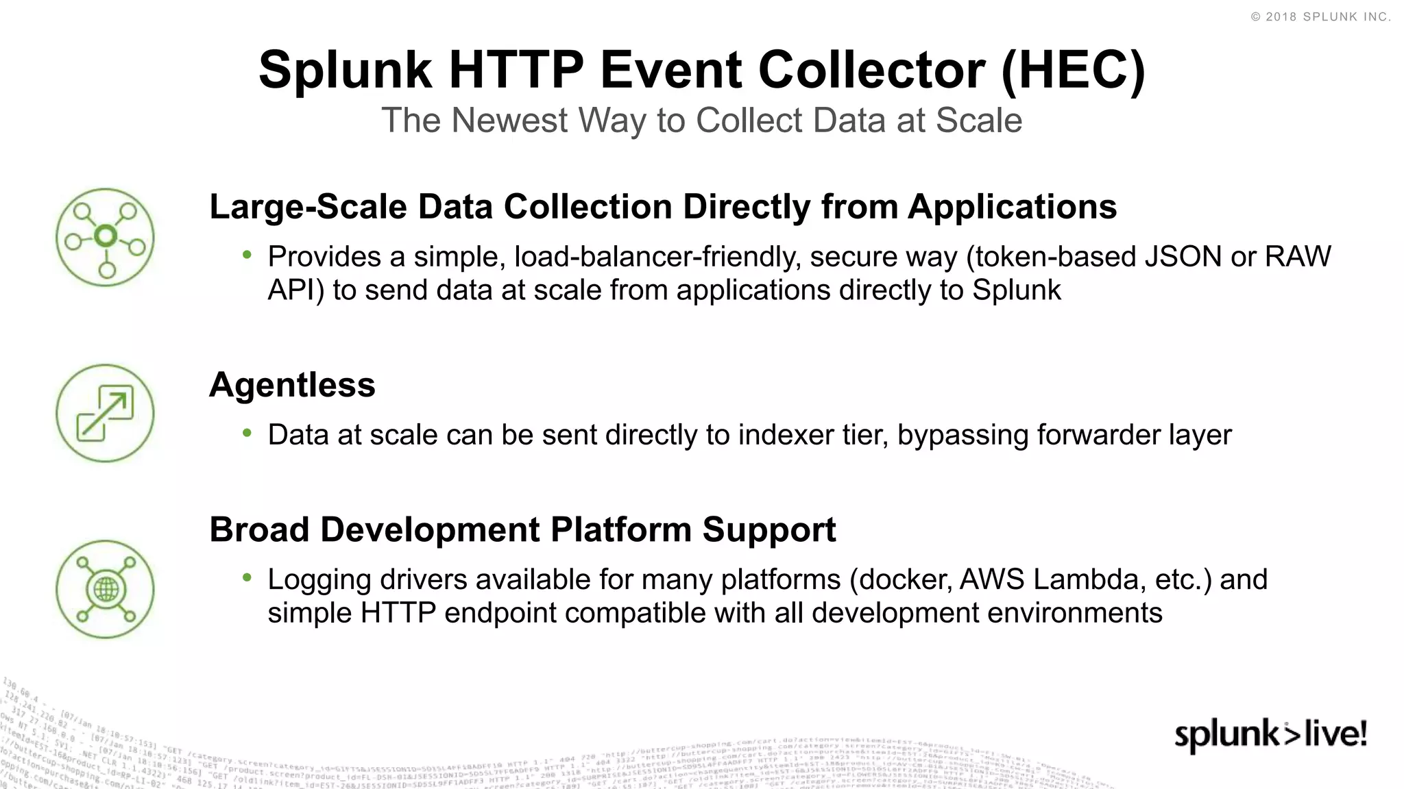 Large-Scale Data Collection Directly from Applications
• Provides a simple, load-balancer-friendly, secure way (token-based JSON or RAW
API) to send data at scale from applications directly to Splunk
Agentless
• Data at scale can be sent directly to indexer tier, bypassing forwarder layer
Broad Development Platform Support
• Logging drivers available for many platforms (docker, AWS Lambda, etc.) and
simple HTTP endpoint compatible with all development environments
Splunk HTTP Event Collector (HEC)
The Newest Way to Collect Data at Scale
 