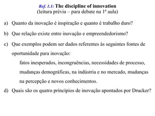 Ref. 1.1: The discipline ofinnovation(leitura prévia – para debate na 1ª aula)Quanto da inovação é inspiração e quanto é trabalho duro?Que relação existe entre inovação e empreendedorismo?Que exemplos podem ser dados referentes às seguintes fontes de oportunidade para inovação: 		fatos inesperados, incongruências, necessidades de processo, 	mudanças demográficas, na indústria e no mercado, mudanças      na percepção e novos conhecimentos.Quais são os quatro princípios de inovação apontados por Drucker?
