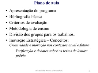 Prof. Leopoldo Antonio de Oliveira Neto2Plano de aulaApresentação do programaBibliografia básicaCritérios de avaliaçãoMetodologia de ensinoDivisão dos grupos para os trabalhos.Inovação Estratégica – Conceitos:Criatividade e inovação nos contextos atual e futuro		Verificação e debates sobre os textos de leitura       prévia