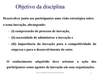 Prof. Leopoldo Antonio de Oliveira Neto3Objetivo da disciplinaDesenvolver junto aos participantes uma visão estratégica sobreo tema inovação, abrangendo:(i) compreensão do processo de inovação, (ii) necessidade de administrar a inovação e (iii) importância da inovação para a competitividade da empresa e para o desenvolvimento do setor. O conhecimento adquirido deve orientar a ação dos participantes como agentes de inovação em suas organizações.